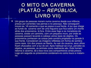 O MITO DA CAVERNA
       (PLATÃO – REPÚBLICA,
             LIVRO VII)
   Um grupo de pessoas moram numa caverna desde sua infância,
    presos por correntes nas pernas e no pescoço. Não conseguem
    mover-se. Vê somente o que se passa à sua frente. A luz que chega
    ao fundo da caverna vem de uma fogueira que fica sobre um monte
    atrás dos prisioneiros, lá fora. Entre esse fogo e os moradores da
    caverna, existe um caminho, com um pequeno muro, por onde as
    pessoas passam levando à cabeça vários tipos de objetos. Os
    prisioneiros conhecem as coisas pela sombra projetada na parede à
    sua frente. Consideram as imagens refletidas em forma de sombra
    como reais. Um dos presos se liberta. Ao sair da caverna, seus olhos
    ficam ofuscados com a luz do sol. Após habituar-se à luz, percebe os
    objetos, as pessoas, os animais como realmente são. Este homem
    retorna à caverna, dá a boa nova aos companheiros ainda presos.
    Logo em seguida os prisioneiros condenam-no como louco e matam-
    no.
 