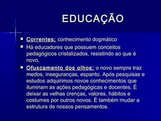 EDUCAÇÃO
   Correntes: conhecimento dogmático
   Há educadores que possuem conceitos
    pedagógicos cristalizados, resistindo ao que é
    novo.
   Ofuscamento dos olhos: o novo sempre traz
    medos, inseguranças, espanto. Após pesquisas e
    estudos adquirimos novos conhecimentos que
    iluminam as ações pedagógicas e docentes. É
    deixar as velhas crenças, valores, hábitos e
    costumes por outros novos. É também mudar a
    estrutura de nossos pensamentos.
 