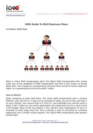 PDF-1055-0002 Matrix MLM Plan Copyright © All rights reserved 2013 – 2014 , Infinite Open Source Solutions LLP ™
www.infinitemlmsoftware.com
IOSS Guide To MLM Business Plans
#2 Matrix MLM Plan
What is matrix MLM compensation plan? The Matrix MLM Compensation Plan comes
under one of the categories of MLM compensation plan.This is also known as Forced
Matrix Plan. This is based on a compensation structure which consist of certain width and
depth .It is represented by the formula width * depth.
How it Works?
While comparing to other MLM Plans, The matrix MLM compensation plan is entirely
different. Let's use the 3 x 7 matrix as an example for today: you are on top, and have 3
on your frontline. Your second level is 9, third 27, and eventually your seventh level is
about 2,187. If filled up, your entire organization will compensate you for a total of only
3,279 people. Many of the top leaders in this industry have organizations of tens or
hundreds of times larger than this. This is literally a case of converting an unlimited
opportunity into a limited income position. The matrix MLM compensation plan possess
limited width.
Infinite Open Source Solutions LLP ™
www.infinitemlmsoftware.com | www.ioss.in | blog.infinitemlsoftware.com
 