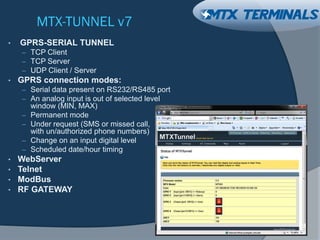 MTX-TUNNEL v7
• GPRS-SERIAL TUNNEL
– TCP Client
– TCP Server
– UDP Client / Server
• GPRS connection modes:
– Serial data present on RS232/RS485 port
– An analog input is out of selected level
window (MIN, MAX)
– Permanent mode
– Under request (SMS or missed call,
with un/authorized phone numbers)
– Change on an input digital level
– Scheduled date/hour timing
• WebServer
• Telnet
• ModBus
• RF GATEWAY
 