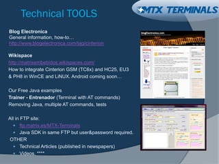Technical TOOLS
Wikispace
http://matrixembebidos.wikispaces.com/
How to integrate Cinterion GSM (TC6x) and HC25, EU3
& PH8 in WinCE and LiNUX. Android coming soon…
Our Free Java examples
Trainer - Entrenador (Terminal with AT commands)
Removing Java, multiple AT commands, tests
All in FTP site:
 ftp.matrix.es/MTX-Terminals
 Java SDK in same FTP but user&password required.
OTHER
 Technical Articles (published in newspapers)
 Videos. ****
Blog Electronica
General information, how-to…
http://www.blogelectronica.com/tag/cinterion
 