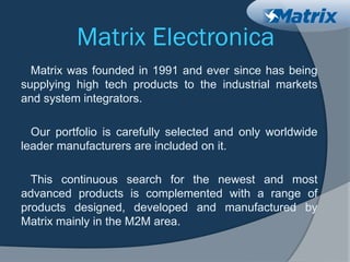 Matrix Electronica
Matrix was founded in 1991 and ever since has being
supplying high tech products to the industrial markets
and system integrators.
Our portfolio is carefully selected and only worldwide
leader manufacturers are included on it.
This continuous search for the newest and most
advanced products is complemented with a range of
products designed, developed and manufactured by
Matrix mainly in the M2M area.
 