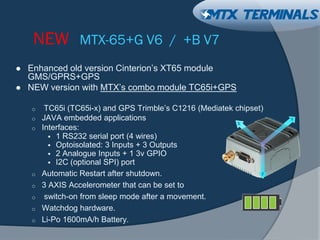 NEW MTX-65+G V6 / +B V7
 Enhanced old version Cinterion’s XT65 module
GMS/GPRS+GPS
 NEW version with MTX’s combo module TC65i+GPS
o TC65i (TC65i-x) and GPS Trimble’s C1216 (Mediatek chipset)
o JAVA embedded applications
o Interfaces:
 1 RS232 serial port (4 wires)
 Optoisolated: 3 Inputs + 3 Outputs
 2 Analogue Inputs + 1 3v GPIO
 I2C (optional SPI) port
o Automatic Restart after shutdown.
o 3 AXIS Accelerometer that can be set to
o switch-on from sleep mode after a movement.
o Watchdog hardware.
o Li-Po 1600mA/h Battery.
 