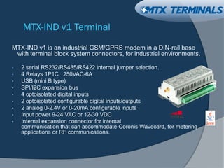 MTX-IND v1 Terminal
MTX-IND v1 is an industrial GSM/GPRS modem in a DIN-rail base
with terminal block system connectors, for industrial environments.
• 2 serial RS232/RS485/RS422 internal jumper selection.
• 4 Relays 1P1C 250VAC-6A
• USB (mini B type)
• SPI/I2C expansion bus
• 4 optoisolated digital inputs
• 2 optoisolated configurable digital inputs/outputs
• 2 analog 0-2.4V or 0-20mA configurable inputs
• Input power 9-24 VAC or 12-30 VDC
• Internal expansion connector for internal
communication that can accommodate Coronis Wavecard, for metering
applications or RF communications.
 