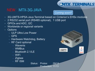 NEW MTX-3G-JAVA
• 3G-UMTS-HPSA Java Terminal based on Cinterion’s EHSx modules
• 2 RS232 serial port (RS485 optional), 1 USB port
• GPIOs and ADC, I2C
• Worldwide or regional variants
• Options
– ULP Ultra Low Power
– GPS
– Hardware Watchdog, Battery
– RF Card optional
– Wavenis
– WMBus
– Bluetooth 2.1/LE
– WiFi
– Zigbee
– RF ISM
Coming soon!!
Status: Protos: 09/13
Production: 11/13
 