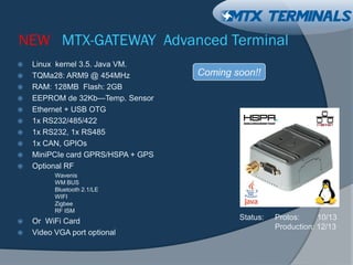 NEW MTX-GATEWAY Advanced Terminal
 Linux kernel 3.5. Java VM.
 TQMa28: ARM9 @ 454MHz
 RAM: 128MB Flash: 2GB
 EEPROM de 32Kb—Temp. Sensor
 Ethernet + USB OTG
 1x RS232/485/422
 1x RS232, 1x RS485
 1x CAN, GPIOs
 MiniPCIe card GPRS/HSPA + GPS
 Optional RF
Wavenis
WM BUS
Bluetooth 2.1/LE
WIFI
Zigbee
RF ISM
 Or WiFi Card
 Video VGA port optional
Status: Protos: 10/13
Production: 12/13
Coming soon!!
 