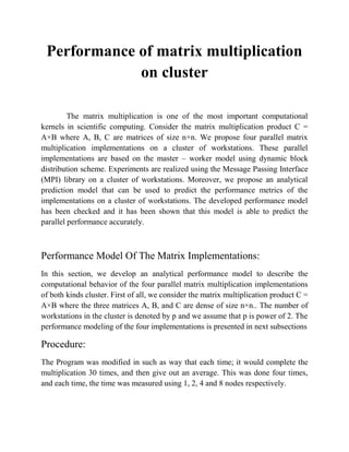 Performance of matrix multiplication
             on cluster

         The matrix multiplication is one of the most important computational
kernels in scientific computing. Consider the matrix multiplication product C =
A×B where A, B, C are matrices of size n×n. We propose four parallel matrix
multiplication implementations on a cluster of workstations. These parallel
implementations are based on the master – worker model using dynamic block
distribution scheme. Experiments are realized using the Message Passing Interface
(MPI) library on a cluster of workstations. Moreover, we propose an analytical
prediction model that can be used to predict the performance metrics of the
implementations on a cluster of workstations. The developed performance model
has been checked and it has been shown that this model is able to predict the
parallel performance accurately.



Performance Model Of The Matrix Implementations:
In this section, we develop an analytical performance model to describe the
computational behavior of the four parallel matrix multiplication implementations
of both kinds cluster. First of all, we consider the matrix multiplication product C =
A×B where the three matrices A, B, and C are dense of size n×n.. The number of
workstations in the cluster is denoted by p and we assume that p is power of 2. The
performance modeling of the four implementations is presented in next subsections

Procedure:
The Program was modified in such as way that each time; it would complete the
multiplication 30 times, and then give out an average. This was done four times,
and each time, the time was measured using 1, 2, 4 and 8 nodes respectively.
 