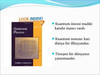 Kuantum öncesi madde
katıdır inancı vardı.
Kuantum sonrası: katı
dünya bir illüzyondur.
Titreşen bir dünyanın
yansımasıdır.
 