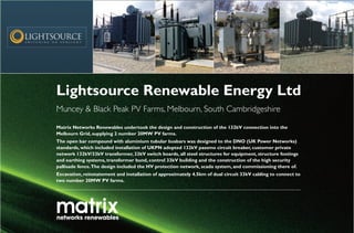 Lightsource Renewable Energy Ltd
Muncey & Black Peak PV Farms, Melbourn, South Cambridgeshire
Matrix Networks Renewables undertook the design and construction of the 132kV connection into the
Melbourn Grid, supplying 2 number 20MW PV farms.
The open bar compound with aluminium tubular busbars was designed to the DNO (UK Power Networks)
standards, which included installation of UKPN adopted 132kV passmo circuit breaker, customer private
network 132kV/33kV transformer, 33kV switch boards, all steel structures for equipment, structure footings
and earthing systems, transformer bund, control 33kV building and the construction of the high security
pallisade fence.The design included the HV protection network, scada system, and commissioning there of.
Excavation, reinstatement and installation of approximately 4.5km of dual circuit 33kV cabling to connect to
two number 20MW PV farms.
 