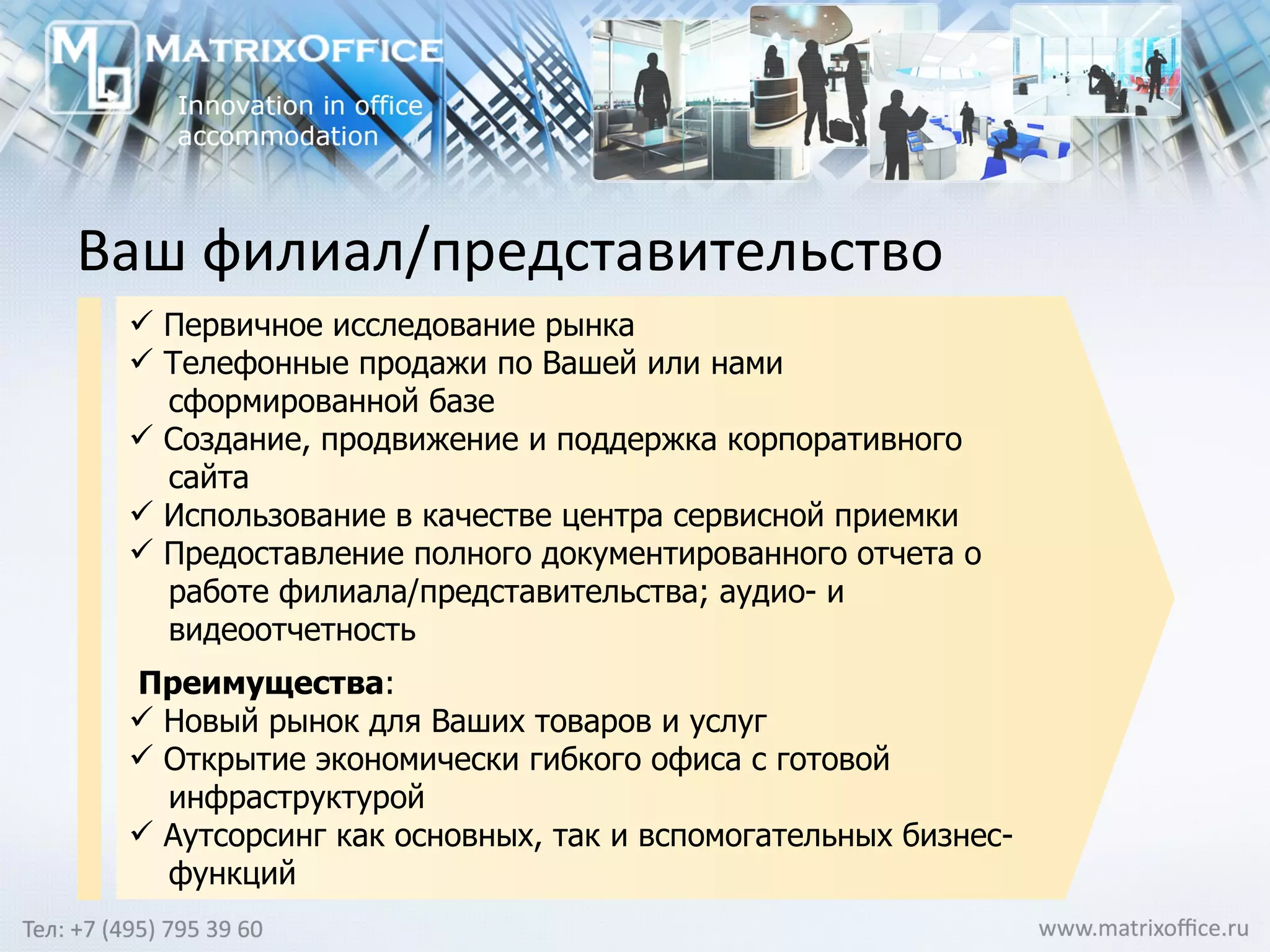 Ваш филиал/представительство Первичное исследование рынка  Телефонные продажи по Вашей или нами  сформированной базе Создание, продвижение и поддержка корпоративного  сайта Использование в качестве центра сервисной приемки  Предоставление полного документированного отчета о  работе филиала/представительства; аудио- и  видеоотчетность Преимущества :  Новый рынок для Ваших товаров и услуг Открытие экономически гибкого офиса с готовой  инфраструктурой  Аутсорсинг как основных, так и вспомогательных бизнес- функций 