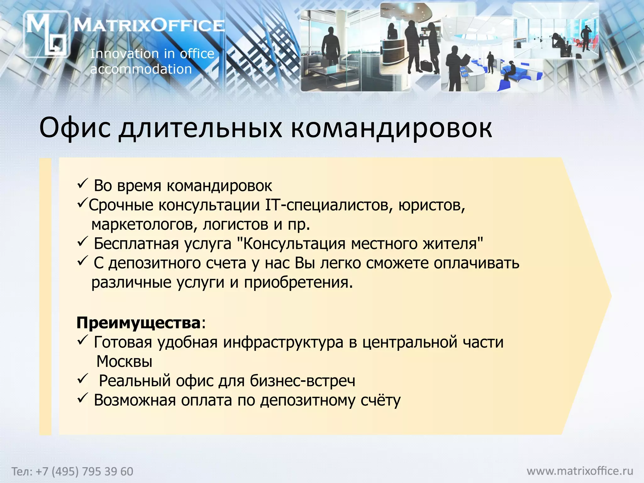 Офис длительных командировок Во время командировок Срочные консультации IT-специалистов, юристов, маркетологов, логистов и пр.   Бесплатная услуга "Консультация местного жителя"  С депозитного счета у нас Вы легко сможете оплачивать различные услуги и приобретения.  Преимущества :  Готовая удобная инфраструктура в центральной части Москвы Реальный офис для бизнес-встреч   Возможная оплата по депозитному счёту 