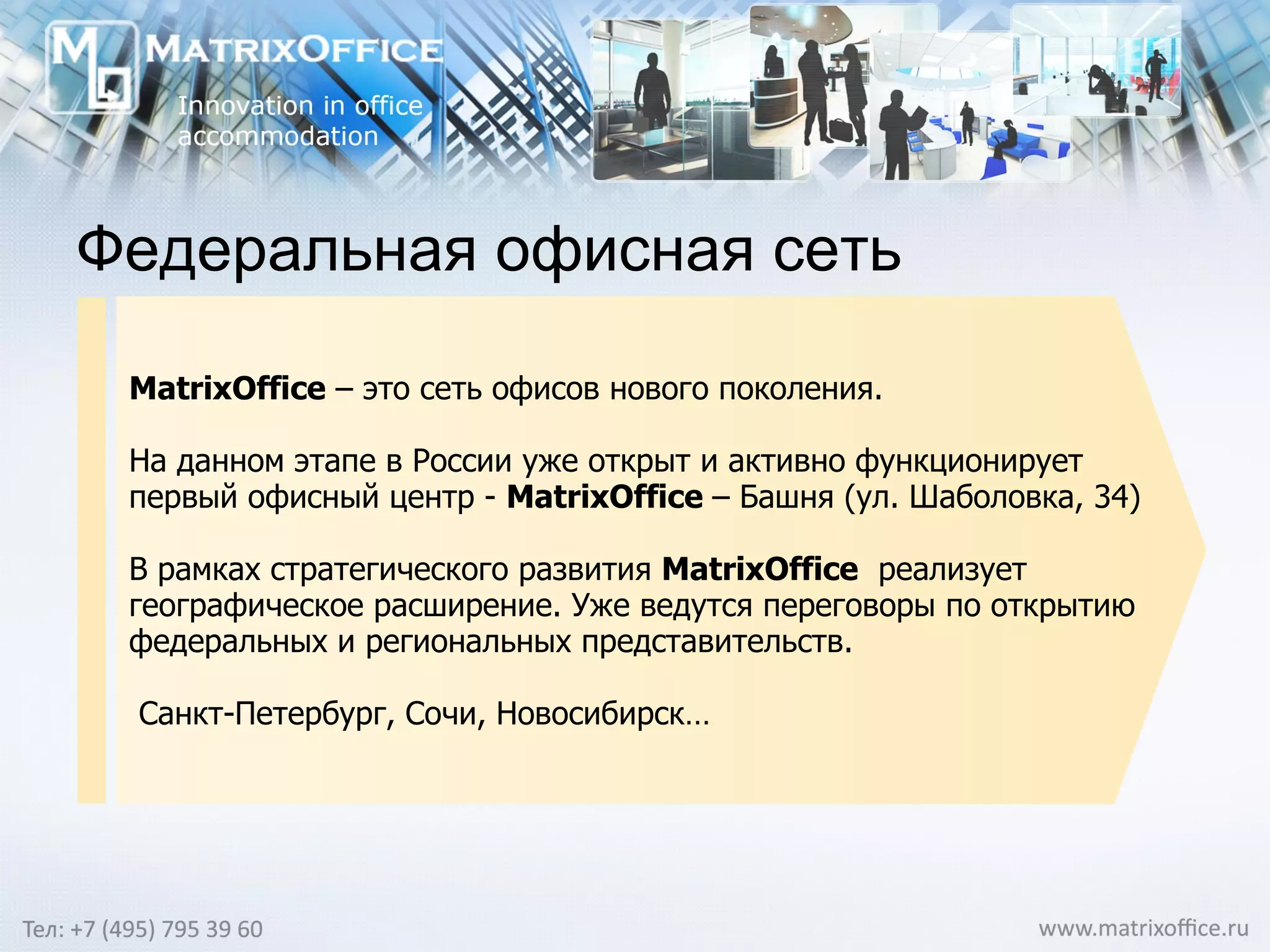 Федеральная офисная сеть MatrixOffice  –  это сеть офисов нового поколения. На данном этапе в России уже открыт и активно функционирует первый офисный центр -  MatrixOffice  – Башня (ул. Шаболовка, 34)  В рамках стратегического развития  MatrixOffice   реализует географическое расширение. Уже ведутся переговоры по открытию федеральных и региональных представительств. Санкт-Петербург, Сочи, Новосибирск…  