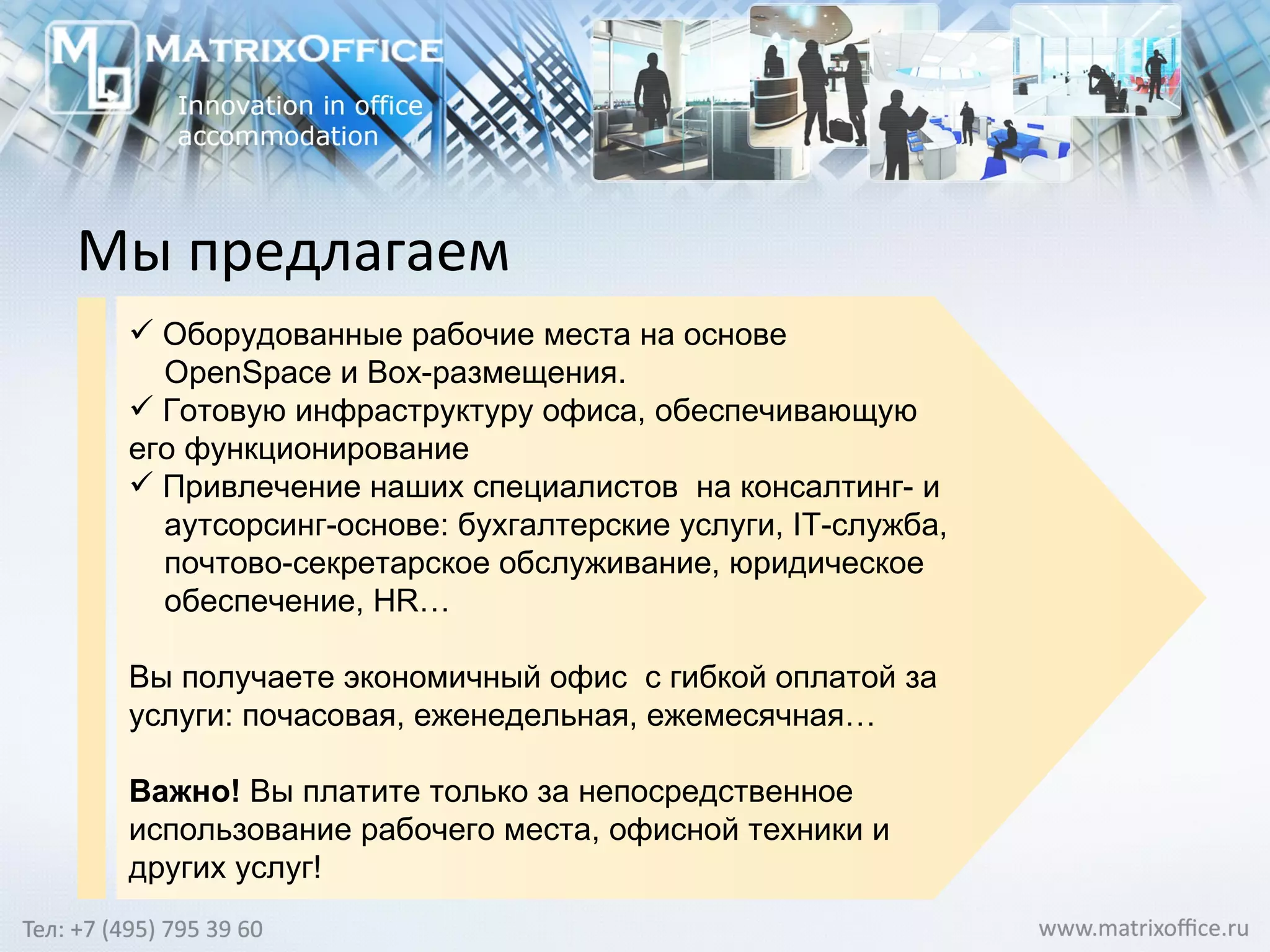 М ы предлагаем Оборудованные рабочие места на основе  OpenSpace  и  Box -размещения.  Готовую инфраструктуру офиса, обеспечивающую его функционирование Привлечение наших специалистов  на консалтинг- и аутсорсинг-основе: бухгалтерские услуги,  IT -служба, почтово-секретарское обслуживание, юридическое обеспечение,  HR … Вы получаете экономичный офис  с гибкой оплатой за услуги: почасовая, еженедельная, ежемесячная…  Важно!  Вы платите только за непосредственное использование рабочего места, офисной техники и других услуг! 