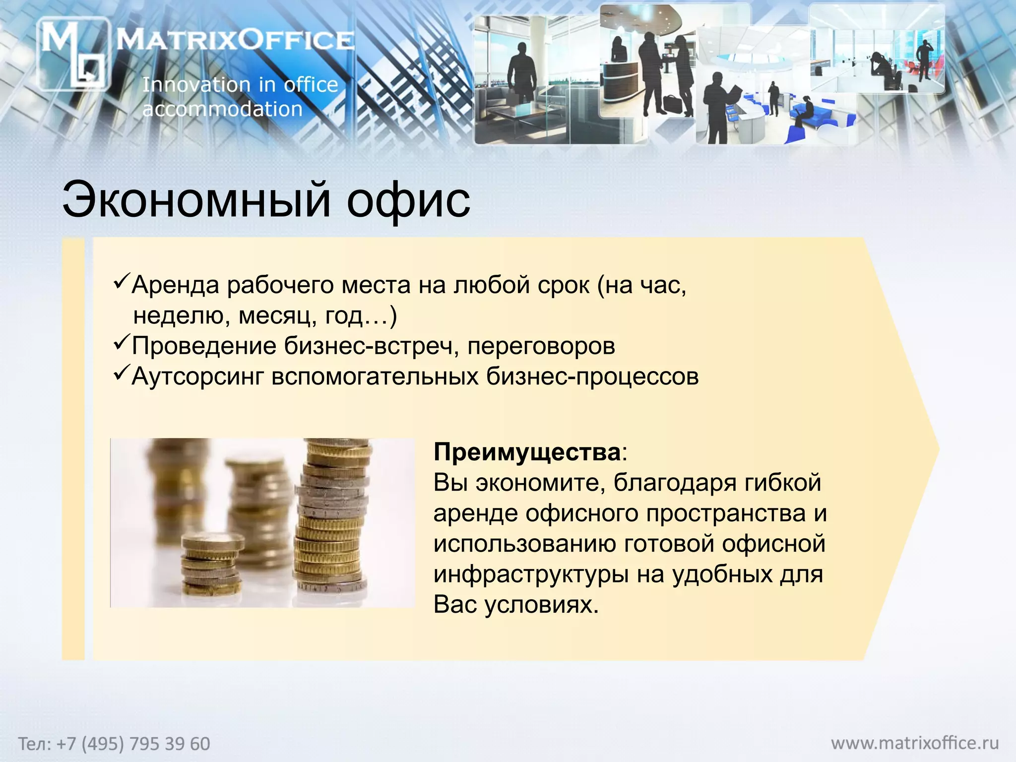 Экономный офис Аренда рабочего места на любой срок (на час, неделю, месяц, год…) Проведение бизнес-встреч, переговоров Аутсорсинг вспомогательных бизнес-процессов Преимущества : Вы экономите, благодаря гибкой аренде офисного пространства и использованию готовой офисной инфраструктуры на удобных для Вас условиях. 