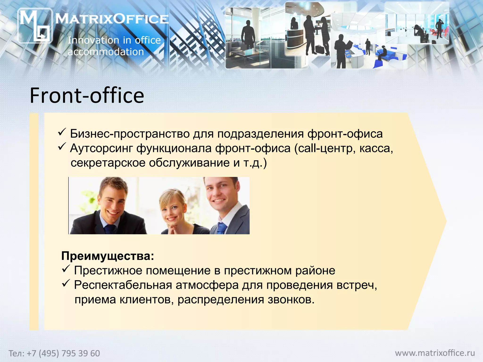 Front-office Бизнес-пространство для подразделения фронт-офиса Аутсорсинг функционала фронт-офиса ( call -центр, касса,  секретарское обслуживание и т.д.) Преимущества: Престижное помещение в престижном районе   Респектабельная атмосфера для проведения встреч,  приема клиентов, распределения звонков. 