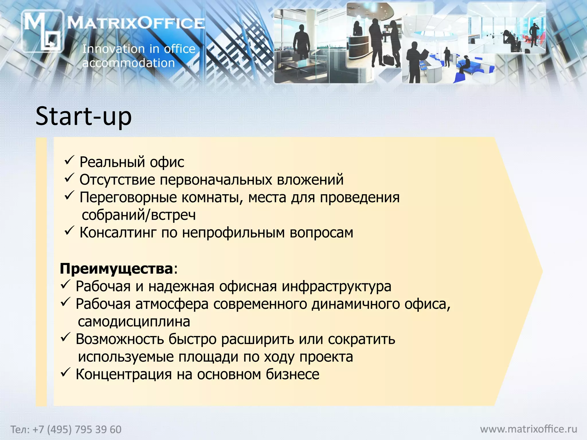 Start-up Реальный офис Отсутствие первоначальных вложений Переговорные комнаты, места для проведения  собраний/встреч Консалтинг по непрофильным вопросам   Преимущества :  Рабочая и надежная офисная инфраструктура Рабочая атмосфера современного динамичного офиса,  самодисциплина Возможность быстро расширить или сократить  используемые площади по ходу проекта Концентрация на основном бизнесе 