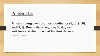 Problem-02:
Given a triangle with corner coordinates (0, 0), (1, 0)
and (1, 1). Rotate the triangle by 90 degree
anticlockwise direction and find out the new
coordinates.
 