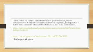 • In this section we learn to understand matrices geometrically as functions,
or transformations. We briefly discuss transformations in general, then specialize to
matrix transformations, which are transformations that come from matrices.
• https://textbooks.math.gatech.edu/ila/matrix-transformations.html#matrix-trans-
matrices-functions
• https://www.youtube.com/watch?reload=9&v=kWW6fXV3OKk
• LT- Computer Graphics
 