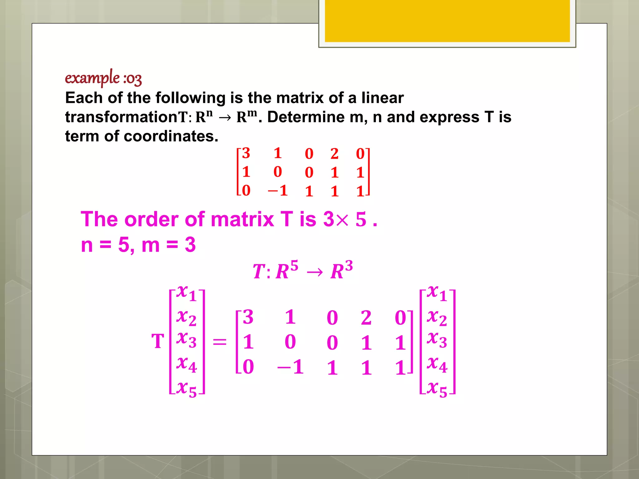 example :03
Each of the following is the matrix of a linear
transformation𝐓: 𝐑 𝐧
→ 𝐑 𝐦
. Determine m, n and express T is
term of coordinates.
𝟑 𝟏 𝟎 𝟐 𝟎
𝟏 𝟎 𝟎 𝟏 𝟏
𝟎 −𝟏 𝟏 𝟏 𝟏
The order of matrix T is 3× 𝟓 .
n = 5, m = 3
𝑻: 𝑹 𝟓 → 𝑹 𝟑
𝐓
𝒙 𝟏
𝒙 𝟐
𝒙 𝟑
𝒙 𝟒
𝒙 𝟓
=
𝟑 𝟏 𝟎 𝟐 𝟎
𝟏 𝟎 𝟎 𝟏 𝟏
𝟎 −𝟏 𝟏 𝟏 𝟏
𝒙 𝟏
𝒙 𝟐
𝒙 𝟑
𝒙 𝟒
𝒙 𝟓
 