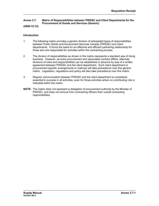 Requisition Receipt


Annex 3.7:       Matrix of Responsibilities between PWGSC and Client Departments for the
                 Procurement of Goods and Services (Generic)
(2008-12-12)


Introduction

1.       The following matrix provides a generic division of anticipated types of responsibilities
         between Public Works and Government Services Canada (PWGSC) and client
         departments. It forms the basis for an effective and efficient partnering relationship for
         those who are responsible for activities within the contracting process.

2.       The division of responsibilities as shown in the matrix represents a standard way of doing
         business. However, as every procurement and associated contract differs, alternate
         divisions of roles and responsibilities can be established in advance by way of a written
         agreement between PWGSC and the client department. Such client department or
         procurement-specific arrangements or matrices will take precedence over this generic
         matrix. Legislation, regulations and policy will also take precedence over this matrix.

3.       Regular communication between PWGSC and the client department is considered
         essential to success in all activities, even for those activities where no contributing role is
         indicated within the matrix.

NOTE: The matrix does not represent a delegation of procurement authority by the Minister of
      PWGSC, and does not remove from contracting officers their overall contracting
      responsibilities.




Supply Manual                                                                              Annex 3.7-1
Version 08-2
 