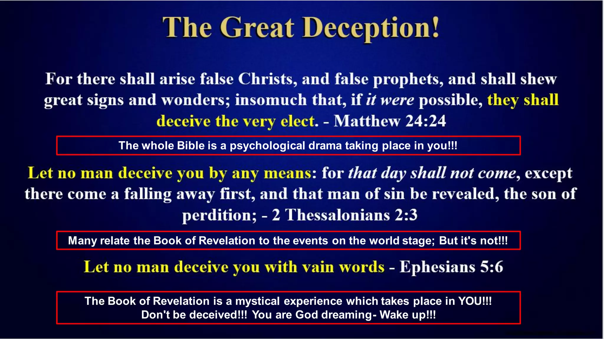 The whole Bible is a psychological drama taking place in you!!!
Many relate the Book of Revelation to the events on the world stage; But it's not!!!
The Book of Revelation is a mystical experience which takes place in YOU!!!
Don't be deceived!!! You are God dreaming- Wake up!!!