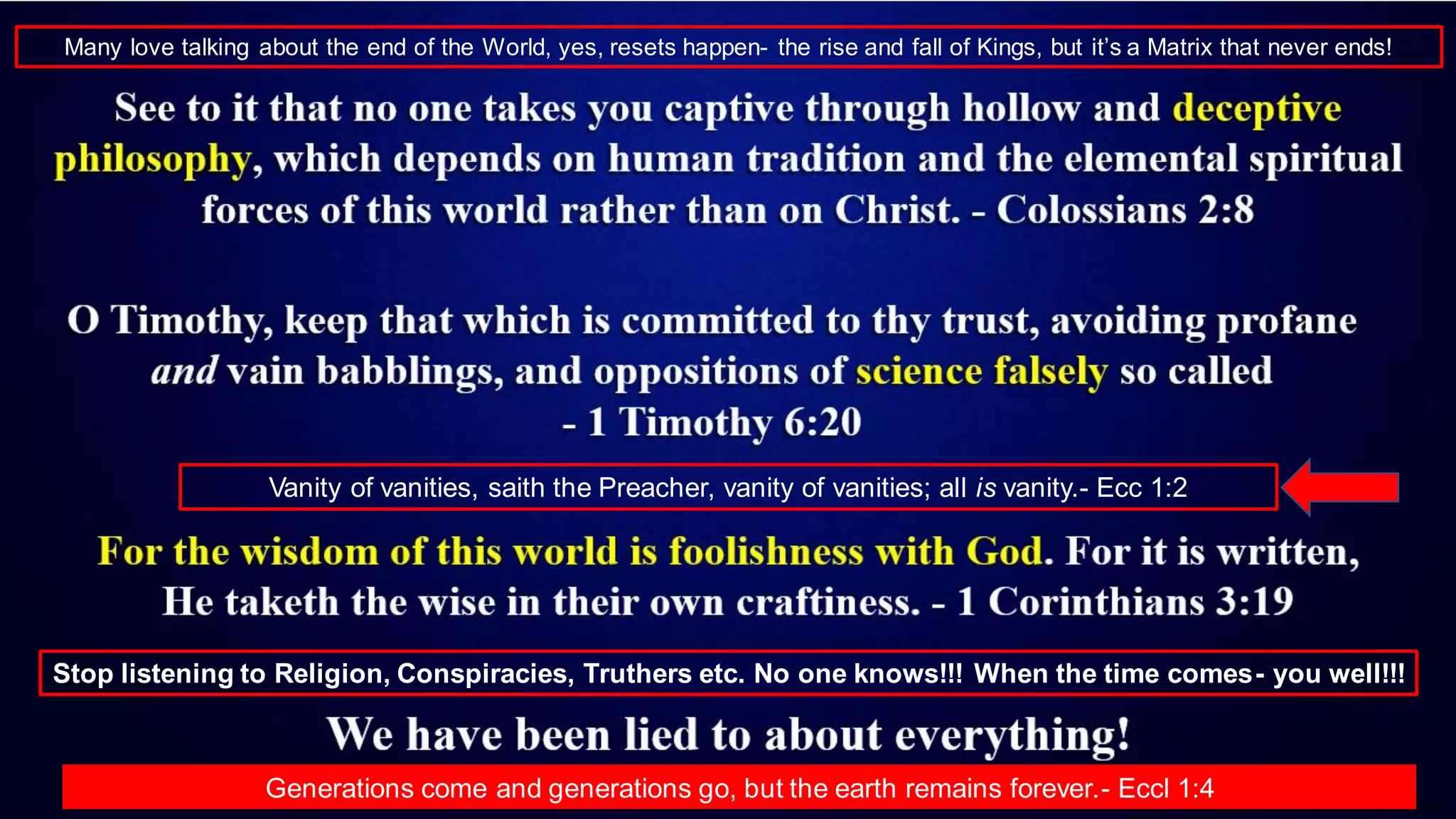 Vanity of vanities, saith the Preacher, vanity of vanities; all is vanity.- Ecc 1:2
Stop listening to Religion, Conspiracies, Truthers etc. No one knows!!! When the time comes- you well!!!
Generations come and generations go, but the earth remains forever.- Eccl 1:4
Many love talking about the end of the World, yes, resets happen- the rise and fall of Kings, but it’s a Matrix that never ends!