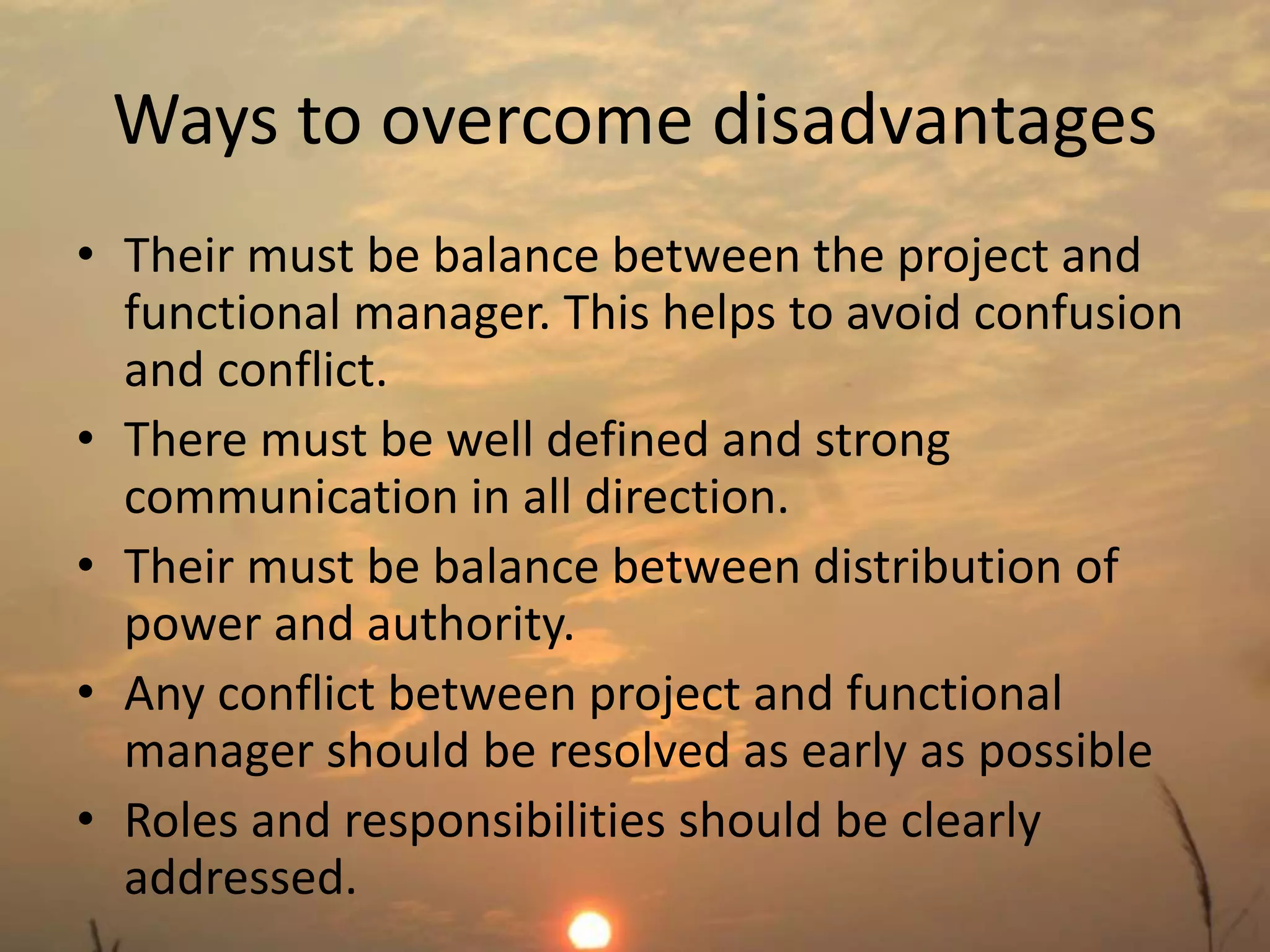 Ways to overcome disadvantages 
• Their must be balance between the project and 
functional manager. This helps to avoid confusion 
and conflict. 
• There must be well defined and strong 
communication in all direction. 
• Their must be balance between distribution of 
power and authority. 
• Any conflict between project and functional 
manager should be resolved as early as possible 
• Roles and responsibilities should be clearly 
addressed. 
 