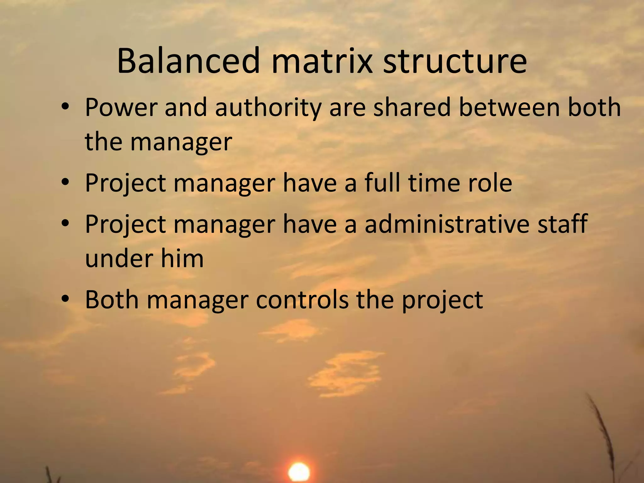 Balanced matrix structure 
• Power and authority are shared between both 
the manager 
• Project manager have a full time role 
• Project manager have a administrative staff 
under him 
• Both manager controls the project 
 