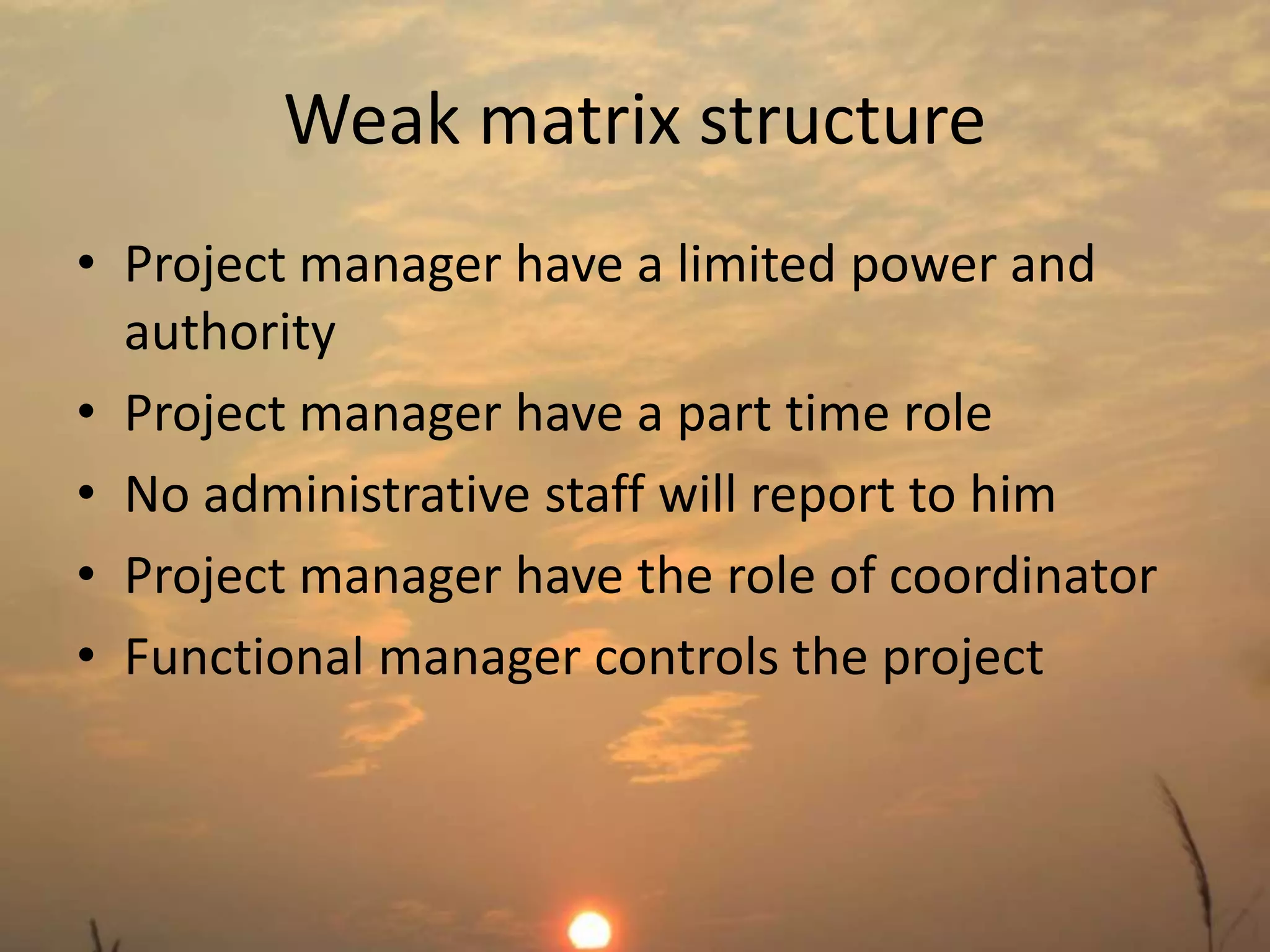 Weak matrix structure 
• Project manager have a limited power and 
authority 
• Project manager have a part time role 
• No administrative staff will report to him 
• Project manager have the role of coordinator 
• Functional manager controls the project 
 