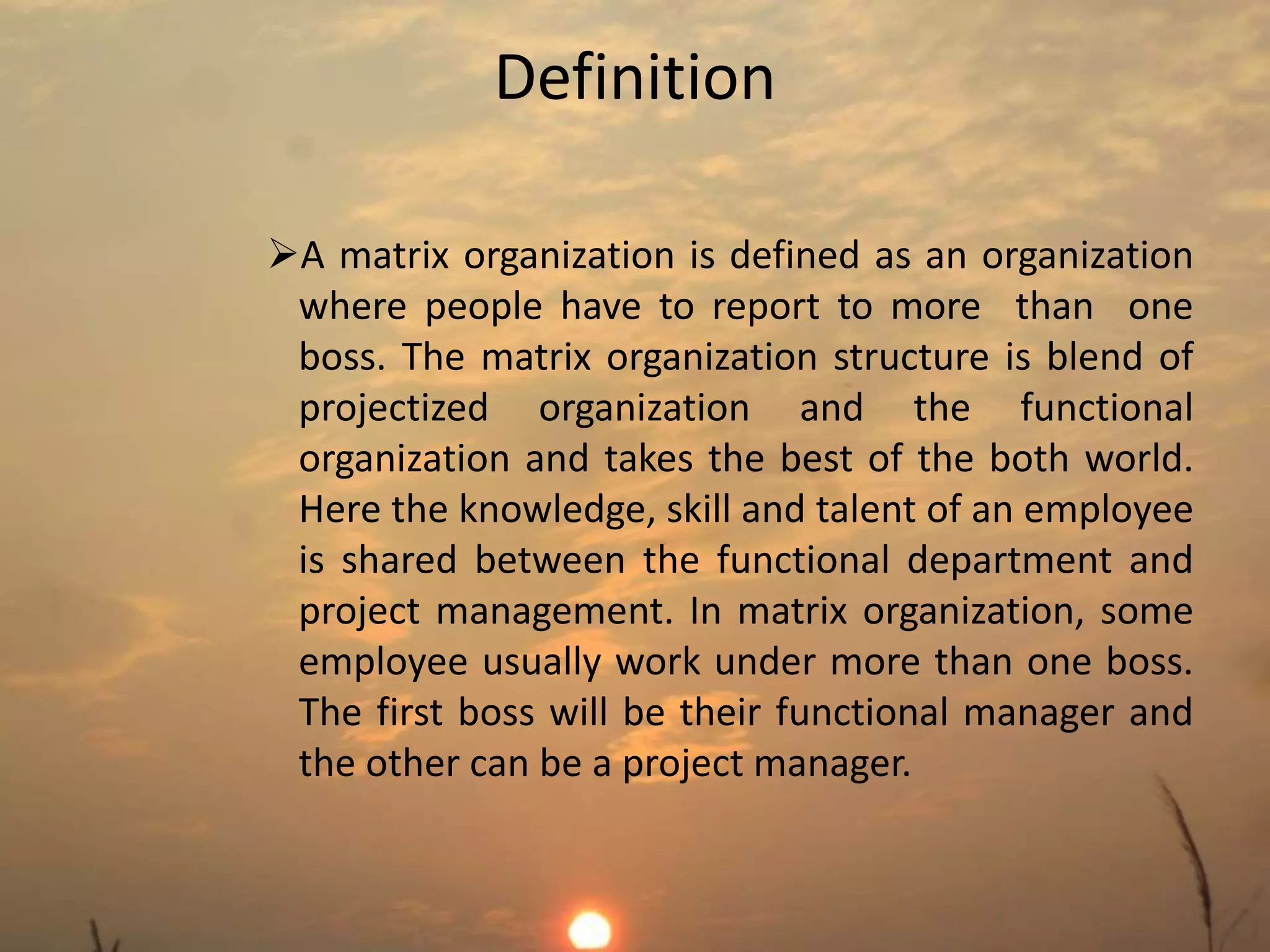 Definition 
A matrix organization is defined as an organization 
where people have to report to more than one 
boss. The matrix organization structure is blend of 
projectized organization and the functional 
organization and takes the best of the both world. 
Here the knowledge, skill and talent of an employee 
is shared between the functional department and 
project management. In matrix organization, some 
employee usually work under more than one boss. 
The first boss will be their functional manager and 
the other can be a project manager. 
 