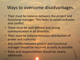 Ways to overcome disadvantages 
• Their must be balance between the project and 
functional manager. This helps to avoid confusion 
and conflict. 
• There must be well defined and strong 
communication in all direction. 
• Their must be balance between distribution of 
power and authority. 
• Any conflict between project and functional 
manager should be resolved as early as possible 
• Roles and responsibilities should be clearly 
addressed. 
 
