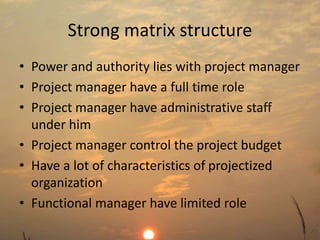 Strong matrix structure 
• Power and authority lies with project manager 
• Project manager have a full time role 
• Project manager have administrative staff 
under him 
• Project manager control the project budget 
• Have a lot of characteristics of projectized 
organization 
• Functional manager have limited role 
 