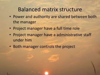 Balanced matrix structure 
• Power and authority are shared between both 
the manager 
• Project manager have a full time role 
• Project manager have a administrative staff 
under him 
• Both manager controls the project 
 