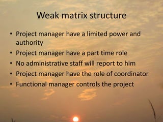 Weak matrix structure 
• Project manager have a limited power and 
authority 
• Project manager have a part time role 
• No administrative staff will report to him 
• Project manager have the role of coordinator 
• Functional manager controls the project 
 