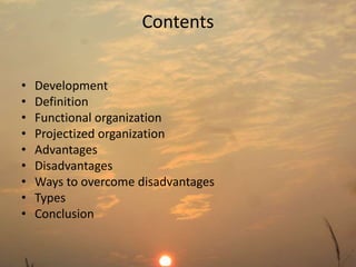 Contents 
• Development 
• Definition 
• Functional organization 
• Projectized organization 
• Advantages 
• Disadvantages 
• Ways to overcome disadvantages 
• Types 
• Conclusion 
 