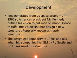 Development 
• Idea generated from us space program . In 
1960’s , American president Mr. Kennedy 
outline his vision to put man on moon. Hence 
to fulfill this vision NSA has design a new 
structure . Popularly known as matrix 
structure . 
• The design get popularity in 1970s and 80s 
when big companies like IBM , HP , Nestle and 
CITI Bank used this structure . 
 