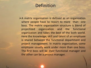Definition 
A matrix organization is defined as an organization 
where people have to report to more than one 
boss. The matrix organization structure is blend of 
projectized organization and the functional 
organization and takes the best of the both world. 
Here the knowledge, skill and talent of an employee 
is shared between the functional department and 
project management. In matrix organization, some 
employee usually work under more than one boss. 
The first boss will be their functional manager and 
the other can be a project manager. 
 