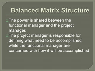  The

power is shared between the
functional manager and the project
manager.
 The project manager is responsible for
defining what need to be accomplished
while the functional manager are
concerned with how it will be accomplished

 