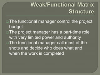  The

functional manager control the project
budget
 The project manager has a part-time role
with very limited power and authority
 The functional manager call most of the
shots and decide who does what and
when the work is completed

 