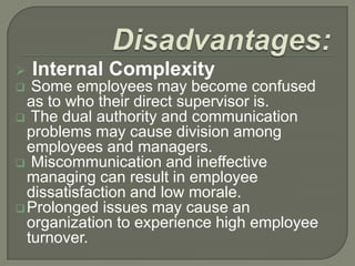 

Internal Complexity

Some employees may become confused
as to who their direct supervisor is.
 The dual authority and communication
problems may cause division among
employees and managers.
 Miscommunication and ineffective
managing can result in employee
dissatisfaction and low morale.
 Prolonged issues may cause an
organization to experience high employee
turnover.


 
