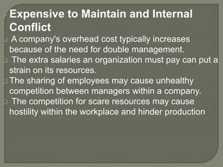  Expensive

to Maintain and Internal

Conflict
A company's overhead cost typically increases
because of the need for double management.
 The extra salaries an organization must pay can put a
strain on its resources.
 The sharing of employees may cause unhealthy
competition between managers within a company.
 The competition for scare resources may cause
hostility within the workplace and hinder production


 