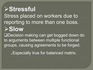 Stressful
Stress placed on workers due to
reporting to more than one boss.

Slow
Decision making can get bogged down do
to arguments between multiple functional
groups, causing agreements to be forged.

.Especially true for balanced matrix.

 