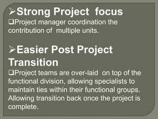 Strong Project focus
Project manager coordination the
contribution of multiple units.

Easier Post Project
Transition
Project teams are over-laid on top of the
functional division, allowing specialists to
maintain ties within their functional groups.
Allowing transition back once the project is
complete.

 