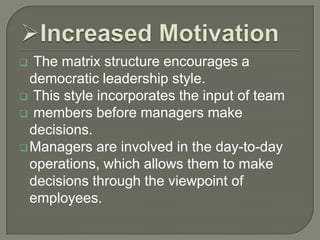 The matrix structure encourages a
democratic leadership style.
 This style incorporates the input of team
 members before managers make
decisions.
 Managers are involved in the day-to-day
operations, which allows them to make
decisions through the viewpoint of
employees.


 