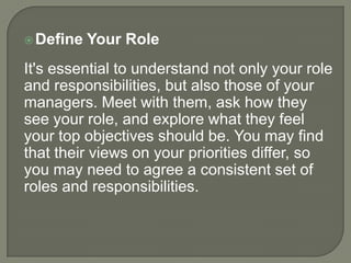  Define

Your Role

It's essential to understand not only your role
and responsibilities, but also those of your
managers. Meet with them, ask how they
see your role, and explore what they feel
your top objectives should be. You may find
that their views on your priorities differ, so
you may need to agree a consistent set of
roles and responsibilities.

 
