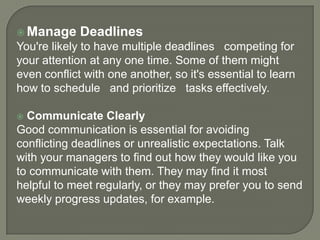  Manage

Deadlines

You're likely to have multiple deadlines competing for
your attention at any one time. Some of them might
even conflict with one another, so it's essential to learn
how to schedule and prioritize tasks effectively.
Communicate Clearly
Good communication is essential for avoiding
conflicting deadlines or unrealistic expectations. Talk
with your managers to find out how they would like you
to communicate with them. They may find it most
helpful to meet regularly, or they may prefer you to send
weekly progress updates, for example.


 