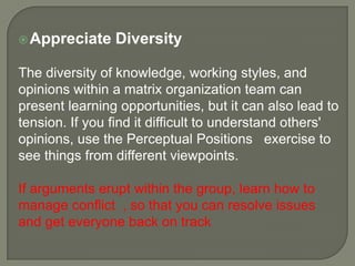  Appreciate

Diversity

The diversity of knowledge, working styles, and
opinions within a matrix organization team can
present learning opportunities, but it can also lead to
tension. If you find it difficult to understand others'
opinions, use the Perceptual Positions exercise to
see things from different viewpoints.
If arguments erupt within the group, learn how to
manage conflict , so that you can resolve issues
and get everyone back on track

 