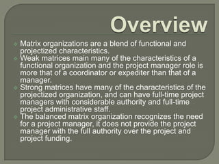 Matrix organizations are a blend of functional and
projectized characteristics.
 Weak matrices main many of the characteristics of a
functional organization and the project manager role is
more that of a coordinator or expediter than that of a
manager.
 Strong matrices have many of the characteristics of the
projectized organization, and can have full-time project
managers with considerable authority and full-time
project administrative staff.
 The balanced matrix organization recognizes the need
for a project manager, it does not provide the project
manager with the full authority over the project and
project funding.


 