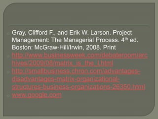 o

Gray, Clifford F., and Erik W. Larson. Project
Management: The Managerial Process. 4th ed.
Boston: McGraw-Hill/Irwin, 2008. Print

o

http://www.businessweek.com/debateroom/arc
hives/2009/08/matrix_is_the_l.html
http://smallbusiness.chron.com/advantagesdisadvantages-matrix-organizationalstructures-business-organizations-26350.html
www.google.com

o

o

 