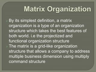  By

its simplest definition, a matrix
organization is a type of an organization
structure which takes the best features of
both world. i.e the projectized and
functional organization structure
 The matrix is a grid-like organization
structure that allows a company to address
multiple business dimension using multiply
command structure

 